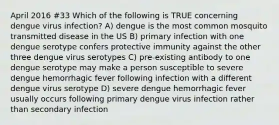 April 2016 #33 Which of the following is TRUE concerning dengue virus infection? A) dengue is the most common mosquito transmitted disease in the US B) primary infection with one dengue serotype confers protective immunity against the other three dengue virus serotypes C) pre-existing antibody to one dengue serotype may make a person susceptible to severe dengue hemorrhagic fever following infection with a different dengue virus serotype D) severe dengue hemorrhagic fever usually occurs following primary dengue virus infection rather than secondary infection