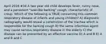 April 2016 #34 A two year old child develops fever, runny nose, and a persistent "seal-like barking" cough, characteristic of croup. Which of the following is TRUE concerning this common respiratory disease of infants and young children? A) diagnostic radiography would reveal a constriction of the trachea which is responsible for the barking cough B) the same infectious agent may cause serious respiratory disease in the elderly C) the disease can be prevented by an effective vaccine D) A and B E) A and B and C