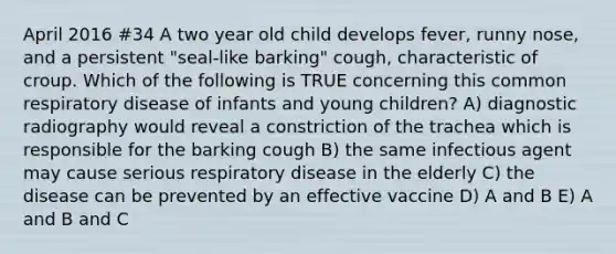 April 2016 #34 A two year old child develops fever, runny nose, and a persistent "seal-like barking" cough, characteristic of croup. Which of the following is TRUE concerning this common respiratory disease of infants and young children? A) diagnostic radiography would reveal a constriction of the trachea which is responsible for the barking cough B) the same infectious agent may cause serious respiratory disease in the elderly C) the disease can be prevented by an effective vaccine D) A and B E) A and B and C