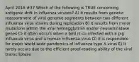 April 2016 #37 Which of the following is TRUE concerning antigenic drift in influenza viruses? A) it results from genetic reassortment of viral genome segments between two different influenza virus strains during replication B) it results from minor mutations within the viral hemagglutinin and/or neuraminidase genes C) it often occurs when a bird is co-infected with a pig influenza virus and a human influenza virus D) it is responsible for major world-wide pandemics of influenza type A virus E) it rarely occurs due to the efficient proof-reading ability of the viral transcriptase