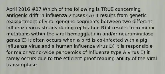 April 2016 #37 Which of the following is TRUE concerning antigenic drift in influenza viruses? A) it results from genetic reassortment of viral genome segments between two different influenza virus strains during replication B) it results from minor mutations within the viral hemagglutinin and/or neuraminidase genes C) it often occurs when a bird is co-infected with a pig influenza virus and a human influenza virus D) it is responsible for major world-wide pandemics of influenza type A virus E) it rarely occurs due to the efficient proof-reading ability of the viral transcriptase