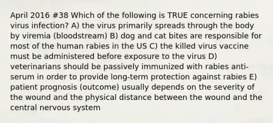 April 2016 #38 Which of the following is TRUE concerning rabies virus infection? A) the virus primarily spreads through the body by viremia (bloodstream) B) dog and cat bites are responsible for most of the human rabies in the US C) the killed virus vaccine must be administered before exposure to the virus D) veterinarians should be passively immunized with rabies anti-serum in order to provide long-term protection against rabies E) patient prognosis (outcome) usually depends on the severity of the wound and the physical distance between the wound and the central nervous system