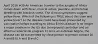 April 2016 #39 An American traveler to the jungles of Africa comes down with fever, muscle aches, jaundice, and internal bleeding with blackish vomit. The clinical symptoms suggest yellow fever. Which of the following is TRUE about this case and yellow fever? A) the disease could have been prevented by vaccination before traveling to Africa B) this disease is no longer a major problem in the US due to improved sanitation and an effective insecticide program C) once an outbreak begins, the disease can be transmitted by close person to person contact D) A and B E) A and B and C