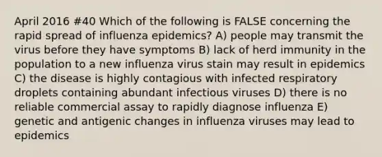 April 2016 #40 Which of the following is FALSE concerning the rapid spread of influenza epidemics? A) people may transmit the virus before they have symptoms B) lack of herd immunity in the population to a new influenza virus stain may result in epidemics C) the disease is highly contagious with infected respiratory droplets containing abundant infectious viruses D) there is no reliable commercial assay to rapidly diagnose influenza E) genetic and antigenic changes in influenza viruses may lead to epidemics