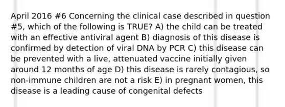 April 2016 #6 Concerning the clinical case described in question #5, which of the following is TRUE? A) the child can be treated with an effective antiviral agent B) diagnosis of this disease is confirmed by detection of viral DNA by PCR C) this disease can be prevented with a live, attenuated vaccine initially given around 12 months of age D) this disease is rarely contagious, so non-immune children are not a risk E) in pregnant women, this disease is a leading cause of congenital defects