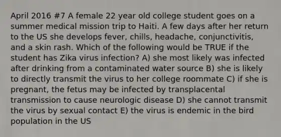 April 2016 #7 A female 22 year old college student goes on a summer medical mission trip to Haiti. A few days after her return to the US she develops fever, chills, headache, conjunctivitis, and a skin rash. Which of the following would be TRUE if the student has Zika virus infection? A) she most likely was infected after drinking from a contaminated water source B) she is likely to directly transmit the virus to her college roommate C) if she is pregnant, the fetus may be infected by transplacental transmission to cause neurologic disease D) she cannot transmit the virus by sexual contact E) the virus is endemic in the bird population in the US