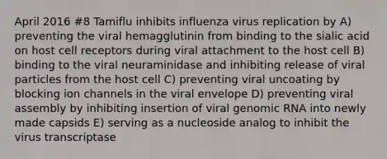 April 2016 #8 Tamiflu inhibits influenza virus replication by A) preventing the viral hemagglutinin from binding to the sialic acid on host cell receptors during viral attachment to the host cell B) binding to the viral neuraminidase and inhibiting release of viral particles from the host cell C) preventing viral uncoating by blocking ion channels in the viral envelope D) preventing viral assembly by inhibiting insertion of viral genomic RNA into newly made capsids E) serving as a nucleoside analog to inhibit the virus transcriptase