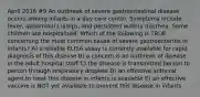 April 2016 #9 An outbreak of severe gastrointestinal disease occurs among infants in a day care center. Symptoms include fever, abdominal cramps, and persistent watery diarrhea. Some children are hospitalized. Which of the following is TRUE concerning the most common cause of severe gastroenteritis in infants? A) a reliable ELISA assay is currently available for rapid diagnosis of this disease B) a concern is an outbreak of disease in the adult hospital staff C) the disease is transmitted person to person through respiratory droplets D) an effective antiviral agent to treat this disease in infants is available E) an effective vaccine is NOT yet available to prevent this disease in infants