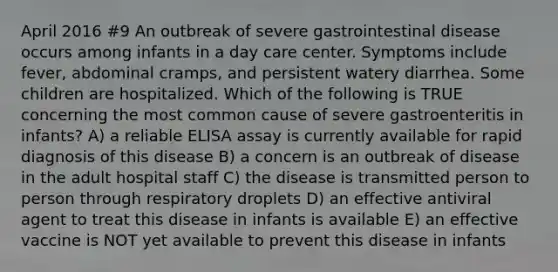 April 2016 #9 An outbreak of severe gastrointestinal disease occurs among infants in a day care center. Symptoms include fever, abdominal cramps, and persistent watery diarrhea. Some children are hospitalized. Which of the following is TRUE concerning the most common cause of severe gastroenteritis in infants? A) a reliable ELISA assay is currently available for rapid diagnosis of this disease B) a concern is an outbreak of disease in the adult hospital staff C) the disease is transmitted person to person through respiratory droplets D) an effective antiviral agent to treat this disease in infants is available E) an effective vaccine is NOT yet available to prevent this disease in infants