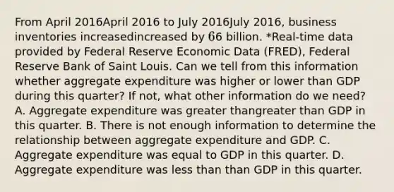 From April 2016April 2016 to July 2016July 2016​, business inventories increasedincreased by 66 billion. ​*Real-time data provided by Federal Reserve Economic Data​ (FRED), Federal Reserve Bank of Saint Louis. Can we tell from this information whether aggregate expenditure was higher or lower than GDP during this​ quarter? If​ not, what other information do we​ need? A. Aggregate expenditure was greater thangreater than GDP in this quarter. B. There is not enough information to determine the relationship between aggregate expenditure and GDP. C. Aggregate expenditure was equal to GDP in this quarter. D. Aggregate expenditure was less than than GDP in this quarter.