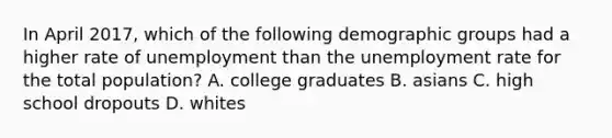 In April​ 2017, which of the following demographic groups had a higher rate of unemployment than the unemployment rate for the total​ population? A. college graduates B. asians C. high school dropouts D. whites