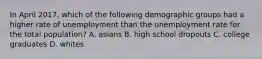 In April​ 2017, which of the following demographic groups had a higher rate of unemployment than the unemployment rate for the total​ population? A. asians B. high school dropouts C. college graduates D. whites