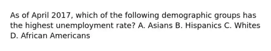 As of April​ 2017, which of the following demographic groups has the highest unemployment​ rate? A. Asians B. Hispanics C. Whites D. African Americans