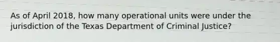 As of April 2018, how many operational units were under the jurisdiction of the Texas Department of Criminal Justice?