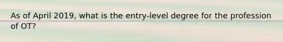 As of April 2019, what is the entry-level degree for the profession of OT?