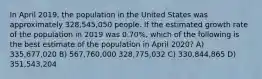 In April 2019, the population in the United States was approximately 328,545,050 people. If the estimated growth rate of the population in 2019 was 0.70%, which of the following is the best estimate of the population in April 2020? А) 335,677,020 В) 567,760,000 328,775,032 C) 330,844,865 D) 351,543,204