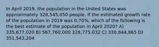 In April 2019, the population in the United States was approximately 328,545,050 people. If the estimated growth rate of the population in 2019 was 0.70%, which of the following is the best estimate of the population in April 2020? А) 335,677,020 В) 567,760,000 328,775,032 C) 330,844,865 D) 351,543,204