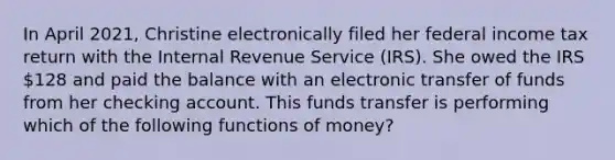 In April 2021, Christine electronically filed her federal income tax return with the Internal Revenue Service (IRS). She owed the IRS 128 and paid the balance with an electronic transfer of funds from her checking account. This funds transfer is performing which of the following <a href='https://www.questionai.com/knowledge/kXa1cwTi7P-functions-of-money' class='anchor-knowledge'>functions of money</a>?