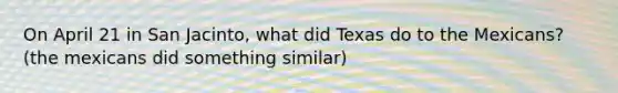 On April 21 in San Jacinto, what did Texas do to the Mexicans? (the mexicans did something similar)