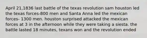 April 21,1836 last battle of the texas revolution sam houston led the texas forces-800 men and Santa Anna led the mexican forces- 1300 men. houston surprised attacked the mexican forces at 3 in the afternoon while they were taking a siesta. the battle lasted 18 minutes, texans won and the revolution ended