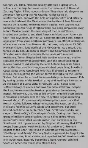 On April 25, 1846, Mexican cavalry attacked a group of U.S. soldiers in the disputed zone under the command of General Zachary Taylor, killing about a dozen. They then laid siege to an American fort along the Rio Grande. Taylor called in reinforcements, and-with the help of superior rifles and artillery-was able to defeat the Mexicans at the battles of Palo Alto and Resaca de la Palma. Following those battles, Polk told the U.S. Congress that the "cup of forbearance has been exhausted, even before Mexico passed the boundary of the United States, invaded our territory, and shed American blood upon American soil." Two days later, on May 13, Congress declared war, despite opposition from some northern lawmakers. No official declaration of war ever came from Mexico. At that time, only about 75,000 Mexican citizens lived north of the Rio Grande. As a result, U.S. forces led by Col. Stephen W. Kearny and Commodore Robert F. Stockton were able to conquer those lands with minimal resistance. Taylor likewise had little trouble advancing, and he captured Monterrey in September. With the losses adding up, Mexico turned to old standby General Antonio López de Santa Anna, the charismatic strongman who had been living in exile in Cuba. Santa Anna convinced Polk that, if allowed to return to Mexico, he would end the war on terms favorable to the United States. But when he arrived, he immediately double-crossed Polk by taking control of the Mexican army and leading it into battle. At the Battle of Buena Vista in February 1847, Santa Anna suffered heavy casualties and was forced to withdraw. Despite the loss, he assumed the Mexican presidency the following month. Meanwhile, U.S. troops led by Gen. Winfield Scott landed in Veracruz and took over the city. They then began marching toward Mexico City, essentially following the same route that Hernán Cortés followed when he invaded the Aztec empire. The Mexicans resisted at Cerro Gordo and elsewhere, but were bested each time. In September 1847, Scott successfully laid siege to Mexico City's Chapultepec Castle. During that clash, a group of military school cadets-the so-called niños héroes-purportedly committed suicide rather than surrender.In the Southwest, U.S. operations led by Stephen W. Kearny (led 1700 troops from Leavenworth to Santa Fe) and John C. Fremont (leader of the Bear Flag Revolt in California) were successful. "Old Rough and Ready" Zachary Taylor, a general, he fought into Mexico, reaching Buena Vista, and repelled 20,000 Mexicans with only 5000 men, instantly becoming a hero. General Winfield Scott led American troops into Mexico City.