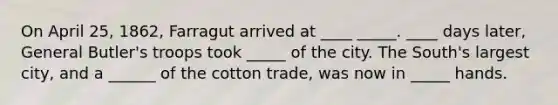 On April 25, 1862, Farragut arrived at ____ _____. ____ days later, General Butler's troops took _____ of the city. The South's largest city, and a ______ of the cotton trade, was now in _____ hands.