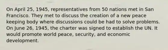 On April 25, 1945, representatives from 50 nations met in San Francisco. They met to discuss the creation of a new peace keeping body where discussions could be had to solve problems. On June 26, 1945, the charter was signed to establish the UN. It would promote world peace, security, and economic development.