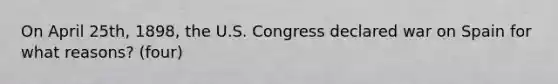 On April 25th, 1898, the U.S. Congress declared war on Spain for what reasons? (four)