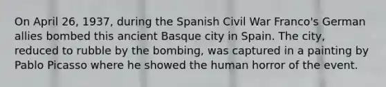 On April 26, 1937, during the Spanish Civil War Franco's German allies bombed this ancient Basque city in Spain. The city, reduced to rubble by the bombing, was captured in a painting by Pablo Picasso where he showed the human horror of the event.