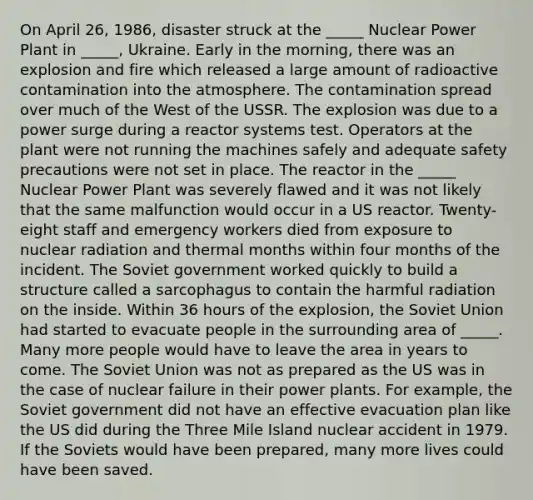 On April 26, 1986, disaster struck at the _____ Nuclear Power Plant in _____, Ukraine. Early in the morning, there was an explosion and fire which released a large amount of radioactive contamination into the atmosphere. The contamination spread over much of the West of the USSR. The explosion was due to a power surge during a reactor systems test. Operators at the plant were not running the machines safely and adequate safety precautions were not set in place. The reactor in the _____ Nuclear Power Plant was severely flawed and it was not likely that the same malfunction would occur in a US reactor. Twenty-eight staff and emergency workers died from exposure to nuclear radiation and thermal months within four months of the incident. The Soviet government worked quickly to build a structure called a sarcophagus to contain the harmful radiation on the inside. Within 36 hours of the explosion, the Soviet Union had started to evacuate people in the surrounding area of _____. Many more people would have to leave the area in years to come. The Soviet Union was not as prepared as the US was in the case of nuclear failure in their power plants. For example, the Soviet government did not have an effective evacuation plan like the US did during the Three Mile Island nuclear accident in 1979. If the Soviets would have been prepared, many more lives could have been saved.