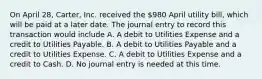 On April 28, Carter, Inc. received the 980 April utility bill, which will be paid at a later date. The journal entry to record this transaction would include A. A debit to Utilities Expense and a credit to Utilities Payable. B. A debit to Utilities Payable and a credit to Utilities Expense. C. A debit to Utilities Expense and a credit to Cash. D. No journal entry is needed at this time.