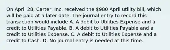 On April 28, Carter, Inc. received the 980 April utility bill, which will be paid at a later date. The journal entry to record this transaction would include A. A debit to Utilities Expense and a credit to Utilities Payable. B. A debit to Utilities Payable and a credit to Utilities Expense. C. A debit to Utilities Expense and a credit to Cash. D. No journal entry is needed at this time.