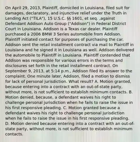 On April 29, 2013, Plaintiff, domiciled in Louisiana, filed suit for damages, declaratory, and injunctive relief under the Truth in Lending Act ("TILA"), 15 U.S.C. §§ 1601, et seq. ,against Defendant Addison Auto Group ("Addison") in Federal District Court in Louisiana. Addison is a Texas car dealer. Plaintiff purchased a 2006 BMW 3 Series automobile from Addison. Plaintiff initiated contact for purposes of purchasing the car. Addison sent the retail installment contract via mail to Plaintiff in Louisiana and he signed it in Louisiana as well. Addison delivered the automobile to Plaintiff in Louisiana. Plaintiff contended that Addison was responsible for various errors in the terms and disclosures set forth in the retail installment contract. On September 9, 2013, at 5:14 p.m., Addison filed its answer to the complaint. One minute later, Addison, filed a motion to dismiss for lack of personal jurisdiction. What result? A. Motion granted, because entering into a contract with an out-of-state party, without more, is not sufficient to establish minimum contacts. B. Motion denied, because, a defendant waives his right to challenge personal jurisdiction when he fails to raise the issue in his first responsive pleading. C. Motion granted because a defendant waives his right to challenge personal jurisdiction when he fails to raise the issue in his first responsive pleading. D. Motion denied because entering into a contract with an out-of-state party, without more, is not sufficient to establish minimum contacts.