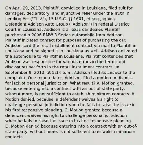 On April 29, 2013, Plaintiff, domiciled in Louisiana, filed suit for damages, declaratory, and injunctive relief under the Truth in Lending Act ("TILA"), 15 U.S.C. §§ 1601, et seq.,against Defendant Addison Auto Group ("Addison") in Federal District Court in Louisiana. Addison is a Texas car dealer. Plaintiff purchased a 2006 BMW 3 Series automobile from Addison. Plaintiff initiated contact for purposes of purchasing the car. Addison sent the retail installment contract via mail to Plaintiff in Louisiana and he signed it in Louisiana as well. Addison delivered the automobile to Plaintiff in Louisiana. Plaintiff contended that Addison was responsible for various errors in the terms and disclosures set forth in the retail installment contract.On September 9, 2013, at 5:14 p.m., Addison filed its answer to the complaint. One minute later, Addison, filed a motion to dismiss for lack of personal jurisdiction. What result? A. Motion granted, because entering into a contract with an out-of-state party, without more, is not sufficient to establish minimum contacts. B. Motion denied, because, a defendant waives his right to challenge personal jurisdiction when he fails to raise the issue in his first responsive pleading. C. Motion granted because a defendant waives his right to challenge personal jurisdiction when he fails to raise the issue in his first responsive pleading. D. Motion denied because entering into a contract with an out-of-state party, without more, is not sufficient to establish minimum contacts.