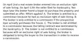 On April 2nd a real estate broker entered into an exclusive right of sale listing. On April 12th the seller filed for bankruptcy. Two days later the broker found a buyer to purchase the property and submitted an offer. Which applies? A. The broker is entitled to a commission because he had an exclusive right of sale listing. B. The broker is only entitled to a commission if the prospective byer actually purchases the house. C. The broker is not entitled to a commission because the listing contract was terminated by the bankruptcy. D. The broker is not entitled to a commission because with an exclusive right of sale listing, the broker is obligated to bring the buyer to the transaction in order to receive a commission.