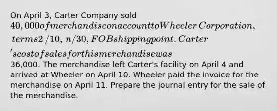 On April ​3, Carter Company sold 40,000 of merchandise on account to Wheeler ​Corporation, terms 2​/10, ​n/30, FOB shipping point. Carter​'s cost of sales for this merchandise was36,000. The merchandise left Carter​'s facility on April 4 and arrived at Wheeler on April 10. Wheeler paid the invoice for the merchandise on April 11. Prepare the journal entry for the sale of the merchandise.