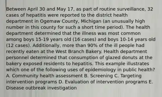 Between April 30 and May 17, as part of routine surveillance, 32 cases of hepatitis were reported to the district health department in Ogemaw County, Michigan (an unusually high number in this county for such a short time period). The health department determined that the illness was most common among boys 15-19 years old (16 cases) and boys 10-14 years old (12 cases). Additionally, more than 90% of the ill people had recently eaten at the West Branch Bakery. Health department personnel determined that consumption of glazed donuts at the bakery exposed residents to hepatitis. This example illustrates which one of the following uses of epidemiology in public health? A. Community health assessment B. Screening C. Targeting intervention programs D. Evaluation of intervention programs E. Disease outbreak investigation