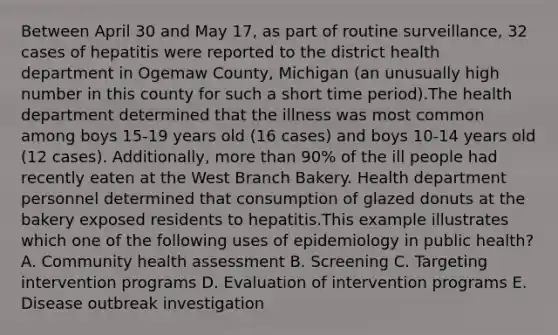 Between April 30 and May 17, as part of routine surveillance, 32 cases of hepatitis were reported to the district health department in Ogemaw County, Michigan (an unusually high number in this county for such a short time period).The health department determined that the illness was most common among boys 15-19 years old (16 cases) and boys 10-14 years old (12 cases). Additionally, more than 90% of the ill people had recently eaten at the West Branch Bakery. Health department personnel determined that consumption of glazed donuts at the bakery exposed residents to hepatitis.This example illustrates which one of the following uses of epidemiology in public health? A. Community health assessment B. Screening C. Targeting intervention programs D. Evaluation of intervention programs E. Disease outbreak investigation