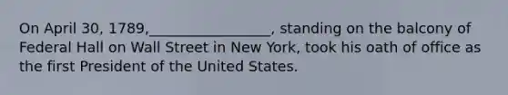 On April 30, 1789,_________________, standing on the balcony of Federal Hall on Wall Street in New York, took his oath of office as the first President of the United States.