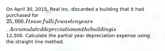 On April 30, 2015, Real Inc. discarded a building that it had purchased for 25,000. Its useful life was ten years. Accumulated depreciation on the building is12,500. Calculate the partial year depreciation expense using the straight line method.