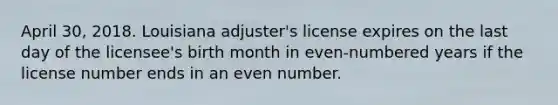 April 30, 2018. Louisiana adjuster's license expires on the last day of the licensee's birth month in even-numbered years if the license number ends in an even number.