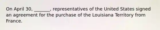 On April 30, _______, representatives of the United States signed an agreement for the purchase of the Louisiana Territory from France.