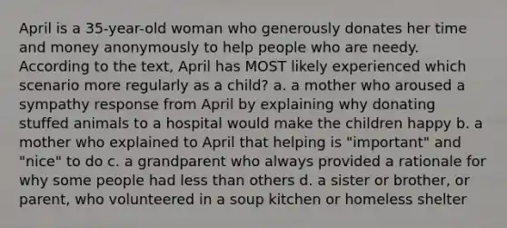 April is a 35-year-old woman who generously donates her time and money anonymously to help people who are needy. According to the text, April has MOST likely experienced which scenario more regularly as a child? a. a mother who aroused a sympathy response from April by explaining why donating stuffed animals to a hospital would make the children happy b. a mother who explained to April that helping is "important" and "nice" to do c. a grandparent who always provided a rationale for why some people had less than others d. a sister or brother, or parent, who volunteered in a soup kitchen or homeless shelter