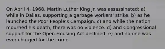 On April 4, 1968, Martin Luther King Jr. was assassinated: a) while in Dallas, supporting a garbage workers' strike. b) as he launched the Poor People's Campaign. c) and while the nation mourned his death, there was no violence. d) and Congressional support for the Open Housing Act declined. e) and no one was ever charged for the crime.