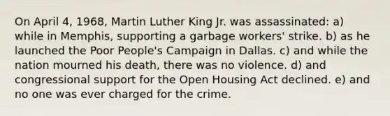 On April 4, 1968, Martin Luther King Jr. was assassinated: a) while in Memphis, supporting a garbage workers' strike. b) as he launched the Poor People's Campaign in Dallas. c) and while the nation mourned his death, there was no violence. d) and congressional support for the Open Housing Act declined. e) and no one was ever charged for the crime.