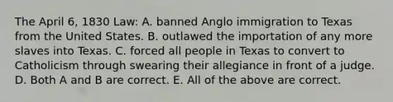 The April 6, 1830 Law: A. banned Anglo immigration to Texas from the United States. B. outlawed the importation of any more slaves into Texas. C. forced all people in Texas to convert to Catholicism through swearing their allegiance in front of a judge. D. Both A and B are correct. E. All of the above are correct.