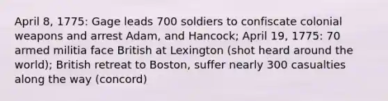 April 8, 1775: Gage leads 700 soldiers to confiscate colonial weapons and arrest Adam, and Hancock; April 19, 1775: 70 armed militia face British at Lexington (shot heard around the world); British retreat to Boston, suffer nearly 300 casualties along the way (concord)