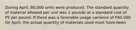 During April, 80,000 units were produced. The standard quantity of material allowed per unit was 2 pounds at a standard cost of P5 per pound. If there was a favorable usage variance of P40,000 for April, the actual quantity of materials used must have been