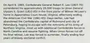 On April 9, 1865, Confederate General Robert E. Lee (1807-70) surrendered his approximately 28,000 troops to Union General Ulysses S. Grant (1822-85) in the front parlor of Wilmer McLean's home in Appomattox Court House, Virginia, effectively ending the American Civil War (1861-65). Days earlier, Lee had abandoned the Confederate capital of Richmond and city of Petersburg, hoping to escape with the remnants of his Army of Northern Virginia, meet up with additional Confederate forces in North Carolina and resume fighting. When Union forces cut off his final retreat, Lee was forced to surrender, finally ending four years of bloody sectional conflict.