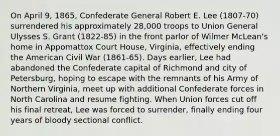 On April 9, 1865, Confederate General Robert E. Lee (1807-70) surrendered his approximately 28,000 troops to Union General Ulysses S. Grant (1822-85) in the front parlor of Wilmer McLean's home in Appomattox Court House, Virginia, effectively ending the American Civil War (1861-65). Days earlier, Lee had abandoned the Confederate capital of Richmond and city of Petersburg, hoping to escape with the remnants of his Army of Northern Virginia, meet up with additional Confederate forces in North Carolina and resume fighting. When Union forces cut off his final retreat, Lee was forced to surrender, finally ending four years of bloody sectional conflict.